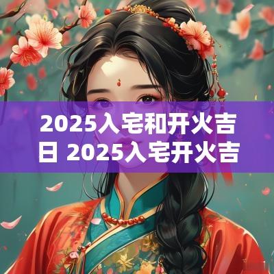 2025入宅和开火吉日 2025入宅开火吉日一览表图片