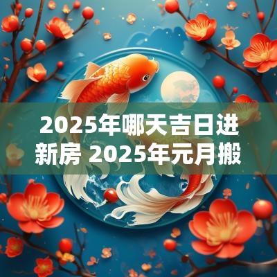 2025年哪天吉日进新房 2025年元月搬新房的吉日有哪几天