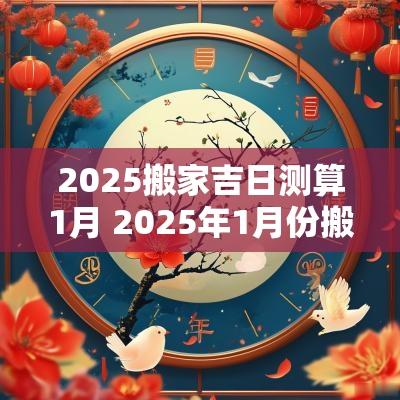 2025搬家吉日测算1月 2025年1月份搬家吉日