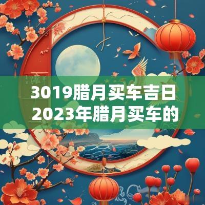 3019腊月买车吉日 2025年腊月买车的最佳吉日