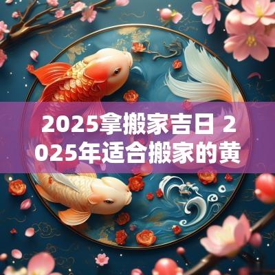 2025拿搬家吉日 2025年适合搬家的黄道吉日
