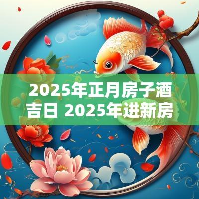 2025年正月房子酒吉日 2025年进新房的黄道吉日有哪些