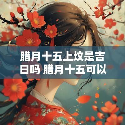 腊月十五上坟是吉日吗 腊月十五可以上坟烧纸吗