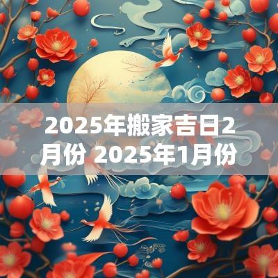 2025年搬家吉日2月份 2025年1月份搬家黄道吉日