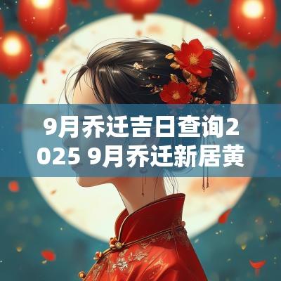 9月乔迁吉日查询2025 9月乔迁新居黄道吉日查询2025年