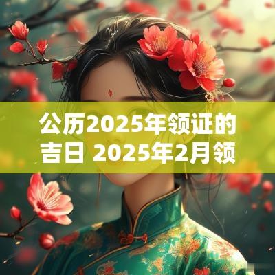 公历2025年领证的吉日 2025年2月领证吉日表