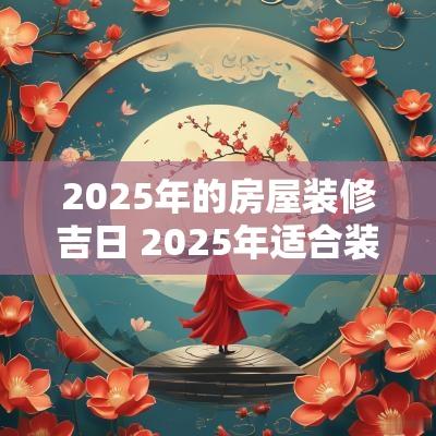 2025年的房屋装修吉日 2025年适合装修房子吗
