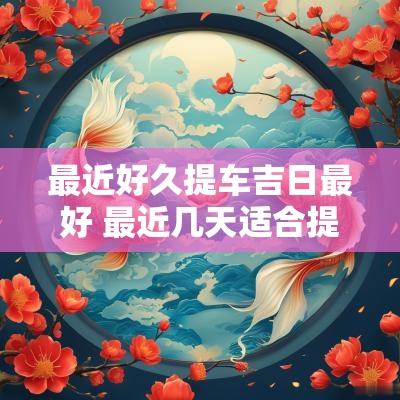 最近好久提车吉日最好 最近几天适合提车的黄道吉日