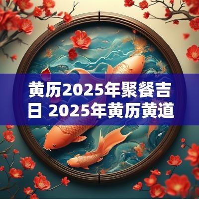 黄历2025年聚餐吉日 2025年黄历黄道吉日查询