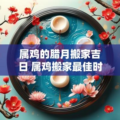 属鸡的腊月搬家吉日 属鸡搬家最佳时间