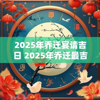 2025年乔迁宴请吉日 2025年乔迁最吉利的日子