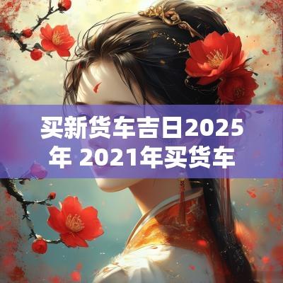 买新货车吉日2025年 2025年买货车
