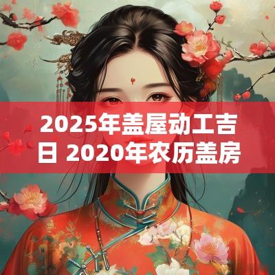 2025年盖屋动工吉日 2025年农历盖房子动工吉日