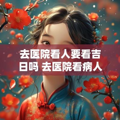 去医院看人要看吉日吗 去医院看病人什么日子合适