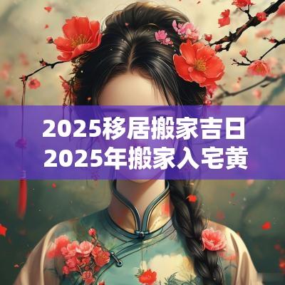 2025移居搬家吉日 2025年搬家入宅黄道吉日