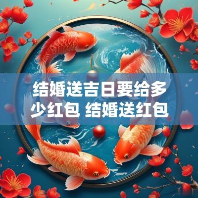 结婚送吉日要给多少红包 结婚送红包多少钱吉利
