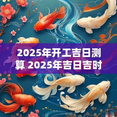 2025年开工吉日测算 2025年吉日吉时黄道吉日