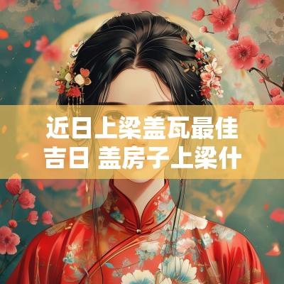 近日上梁盖瓦最佳吉日 盖房子上梁什么日子好