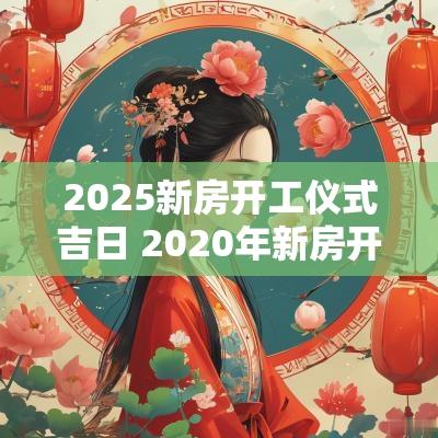 2025新房开工仪式吉日 2025年新房开工黄道吉日选择