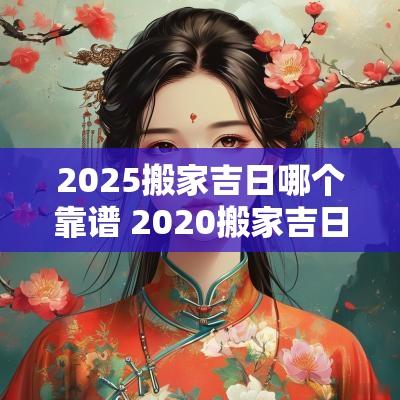 2025搬家吉日哪个靠谱 2025搬家吉日