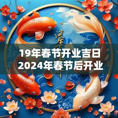 19年春节开业吉日 2025年春节后开业黄道吉日