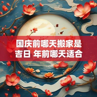 国庆前哪天搬家是吉日 年前哪天适合搬家的日子
