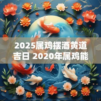 2025属鸡摆酒黄道吉日 2025年属鸡能参加丧事吗