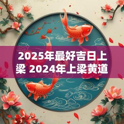 2025年最好吉日上梁 2025年上梁黄道吉日