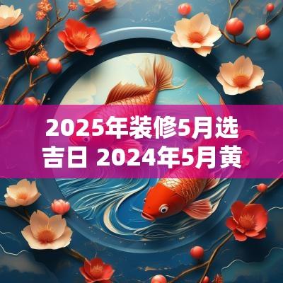 2025年装修5月选吉日 2025年5月黄道吉日装修吉时