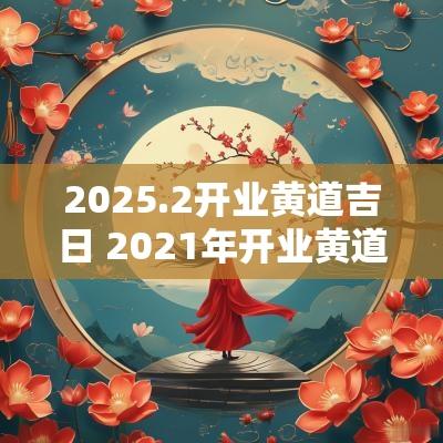 2025.2开业黄道吉日 2025年开业黄道吉日2月吉时