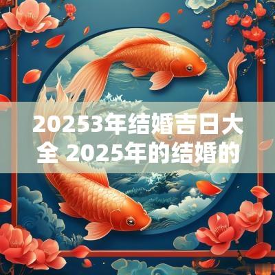 20253年结婚吉日大全 2025年的结婚的大黄道吉日