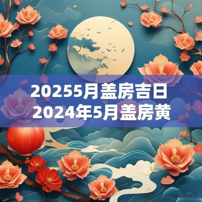 20255月盖房吉日 2025年5月盖房黄道吉日
