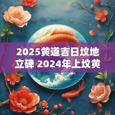 2025黄道吉日坟地立碑 2025年上坟黄道吉日一览表