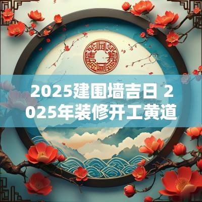 2025建围墙吉日 2025年装修开工黄道吉日