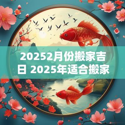 20252月份搬家吉日 2025年适合搬家的黄道吉日