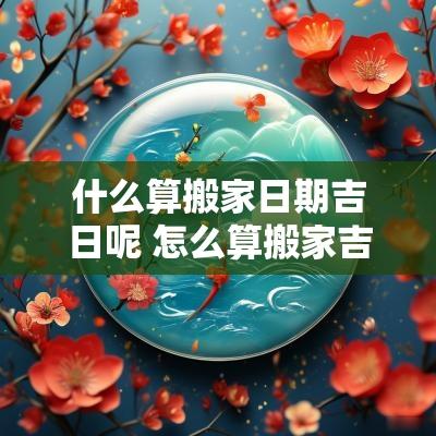 什么算搬家日期吉日呢 怎么算搬家吉日和时辰
