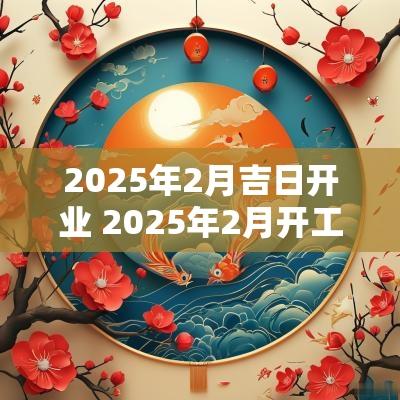 2025年2月吉日开业 2025年2月开工黄道吉日是哪几天