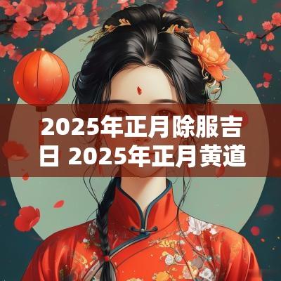 2025年正月除服吉日 2025年正月黄道吉日有哪些