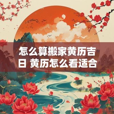 怎么算搬家黄历吉日 黄历怎么看适合搬家