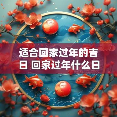 适合回家过年的吉日 回家过年什么日子最好