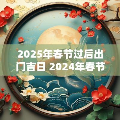 2025年春节过后出门吉日 2025年春节出门吉日查询