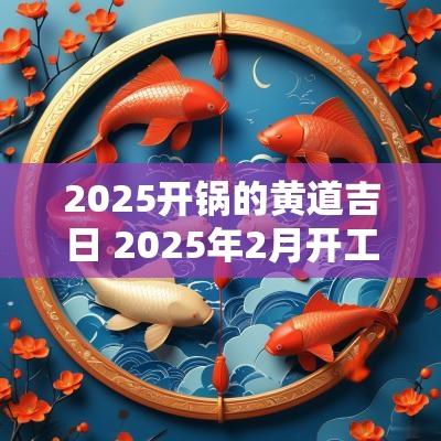 2025开锅的黄道吉日 2025年2月开工黄道吉日是哪几天