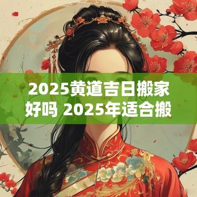 2025黄道吉日搬家好吗 2025年适合搬家的黄道吉日