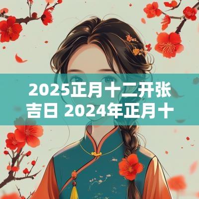 2025正月十二开张吉日 2025年正月十二开张吉日几点开工