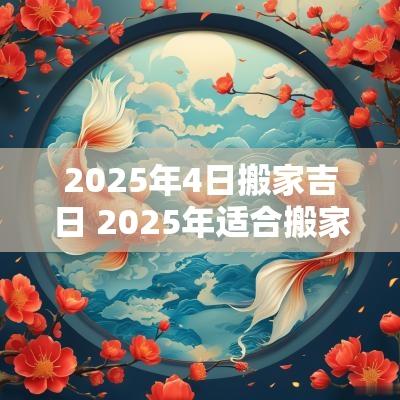 2025年4日搬家吉日 2025年适合搬家的黄道吉日
