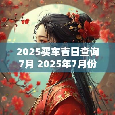 2025买车吉日查询7月 2025年7月份黄道吉日