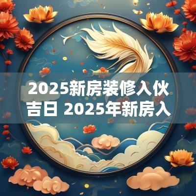 2025新房装修入伙吉日 2025年新房入伙的吉日和时间
