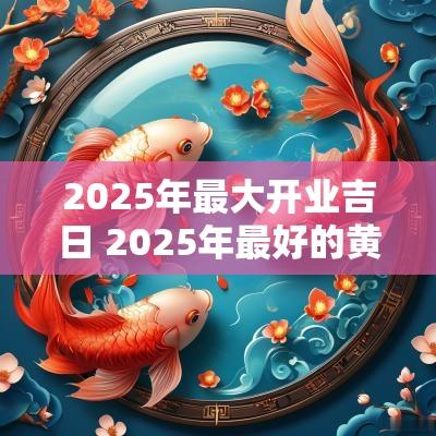 2025年最大开业吉日 2025年最好的黄道吉日