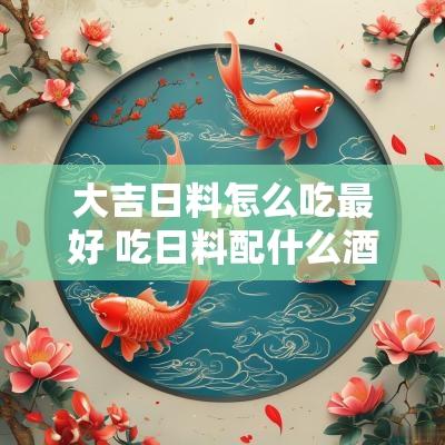 大吉日料怎么吃最好 吃日料配什么酒比较好