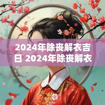 2025年除丧解衣吉日 2025年除丧解衣吉日时间
